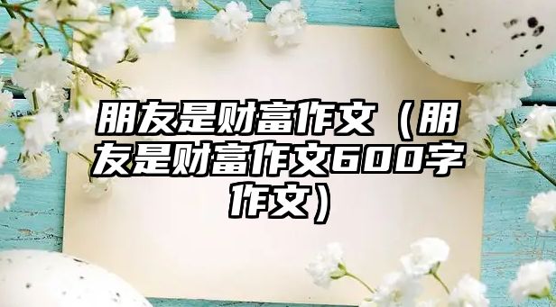 朋友是財富作文（朋友是財富作文600字作文）