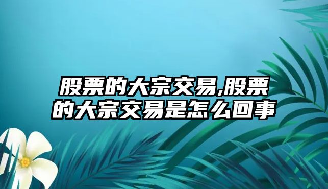 股票的大宗交易,股票的大宗交易是怎么回事