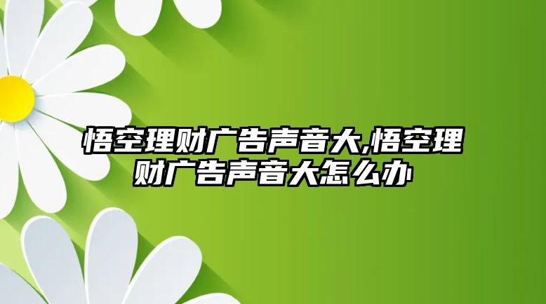 悟空理財廣告聲音大,悟空理財廣告聲音大怎么辦