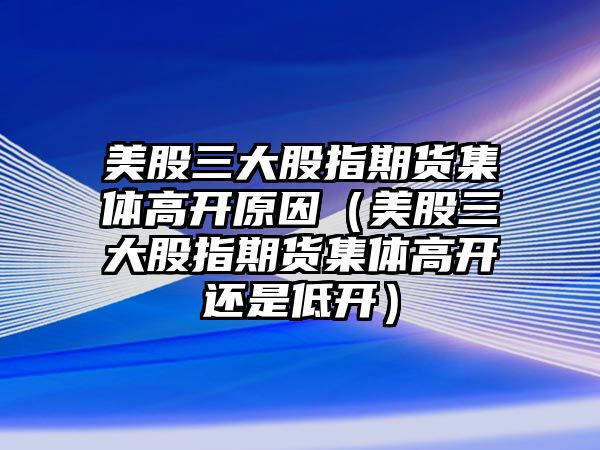 美股三大股指期貨集體高開原因（美股三大股指期貨集體高開還是低開）