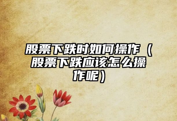 股票下跌時(shí)如何操作（股票下跌應(yīng)該怎么操作呢）