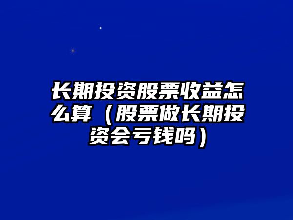 長(zhǎng)期投資股票收益怎么算（股票做長(zhǎng)期投資會(huì)虧錢(qián)嗎）