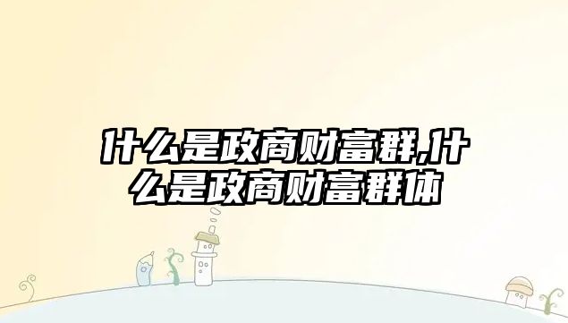 什么是政商財富群,什么是政商財富群體