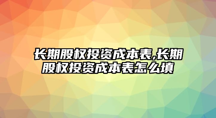 長期股權投資成本表,長期股權投資成本表怎么填