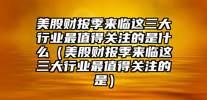 美股財報季來臨這三大行業(yè)最值得關(guān)注的是什么（美股財報季來臨這三大行業(yè)最值得關(guān)注的是）