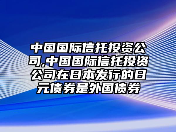 中國國際信托投資公司,中國國際信托投資公司在日本發(fā)行的日元債券是外國債券