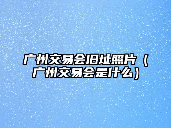 廣州交易會舊址照片（廣州交易會是什么）