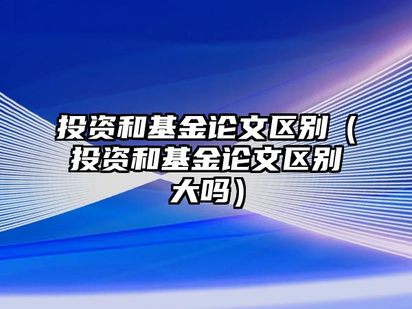 投資和基金論文區(qū)別（投資和基金論文區(qū)別大嗎）