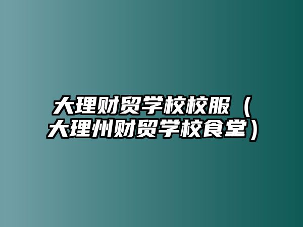 大理財(cái)貿(mào)學(xué)校校服（大理州財(cái)貿(mào)學(xué)校食堂）