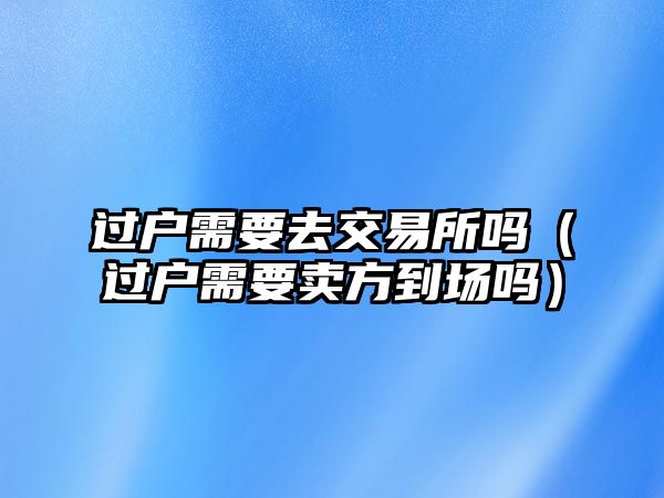 過戶需要去交易所嗎（過戶需要賣方到場嗎）