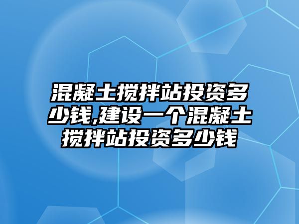 混凝土攪拌站投資多少錢,建設(shè)一個(gè)混凝土攪拌站投資多少錢