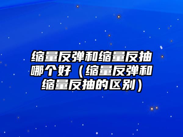 縮量反彈和縮量反抽哪個(gè)好（縮量反彈和縮量反抽的區(qū)別）