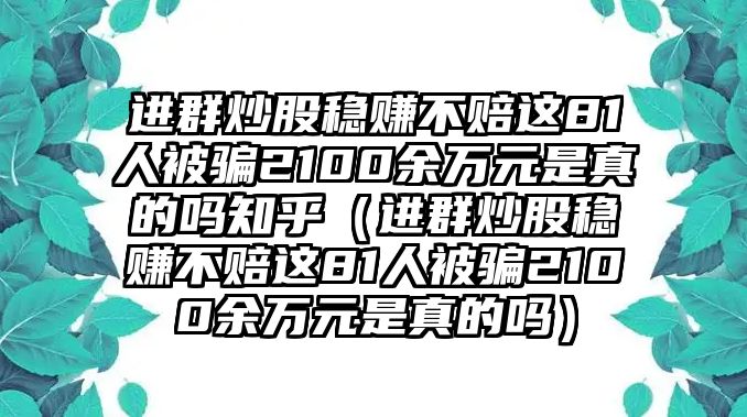 進(jìn)群炒股穩(wěn)賺不賠這81人被騙2100余萬元是真的嗎知乎（進(jìn)群炒股穩(wěn)賺不賠這81人被騙2100余萬元是真的嗎）