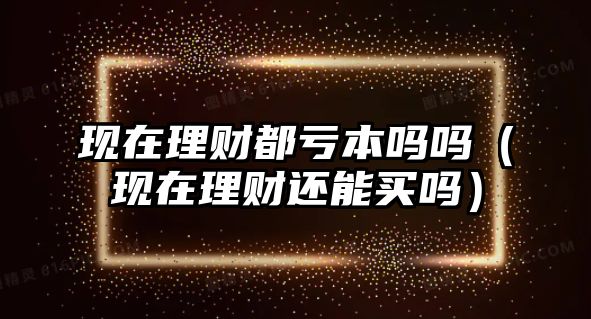 現(xiàn)在理財都虧本嗎嗎（現(xiàn)在理財還能買嗎）