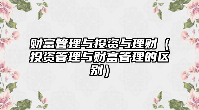 財(cái)富管理與投資與理財(cái)（投資管理與財(cái)富管理的區(qū)別）