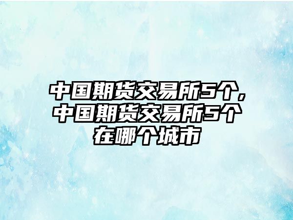 中國期貨交易所5個,中國期貨交易所5個在哪個城市