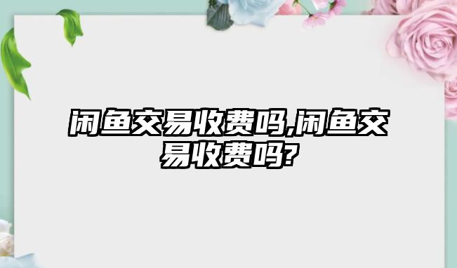 閑魚交易收費嗎,閑魚交易收費嗎?