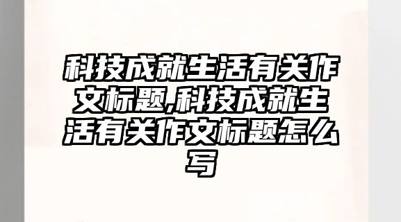 科技成就生活有關作文標題,科技成就生活有關作文標題怎么寫