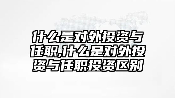 什么是對外投資與任職,什么是對外投資與任職投資區(qū)別