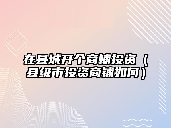 在縣城開個商鋪投資（縣級市投資商鋪如何）