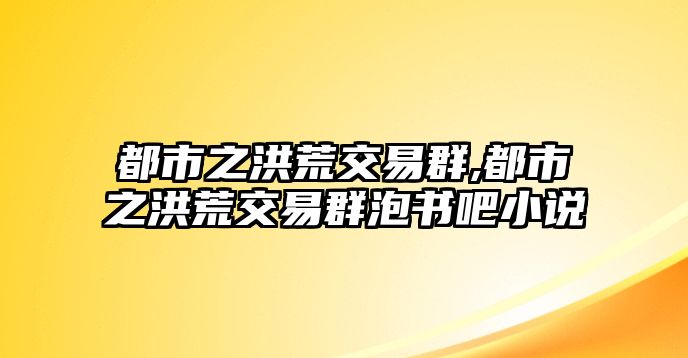 都市之洪荒交易群,都市之洪荒交易群泡書吧小說(shuō)