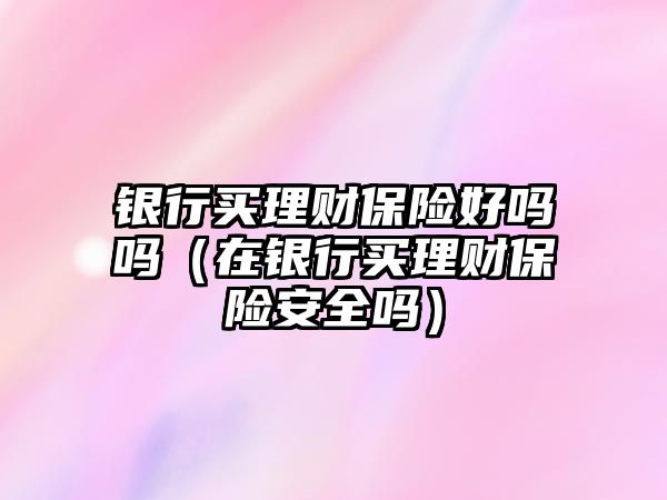 銀行買理財保險好嗎嗎（在銀行買理財保險安全嗎）