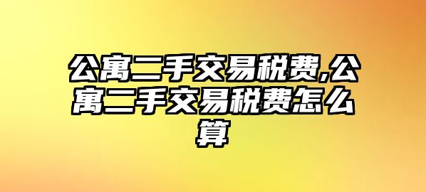 公寓二手交易稅費(fèi),公寓二手交易稅費(fèi)怎么算