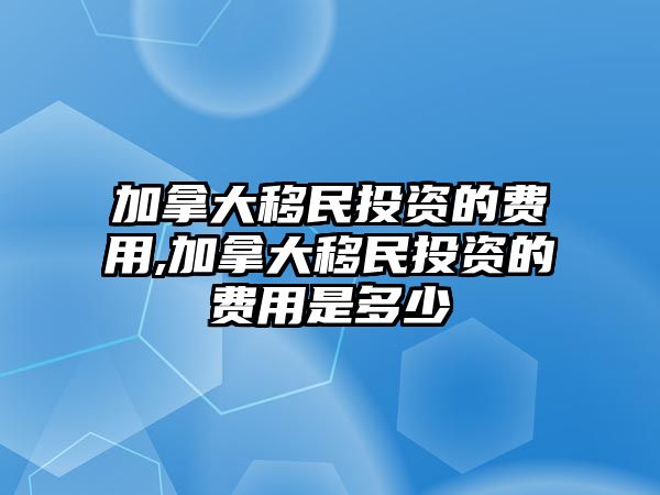 加拿大移民投資的費用,加拿大移民投資的費用是多少