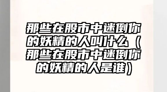 那些在股市中迷倒你的妖精的人叫什么（那些在股市中迷倒你的妖精的人是誰）