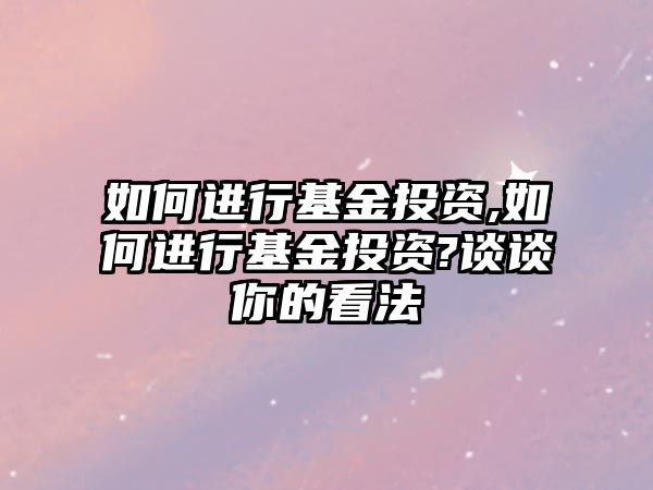 如何進行基金投資,如何進行基金投資?談談你的看法