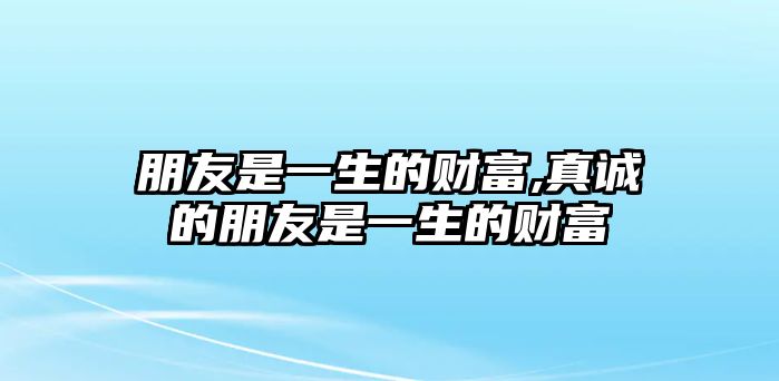 朋友是一生的財(cái)富,真誠(chéng)的朋友是一生的財(cái)富