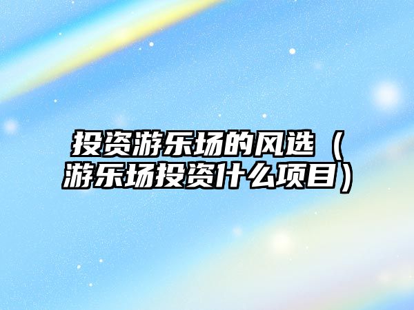 投資游樂場的風(fēng)選（游樂場投資什么項(xiàng)目）