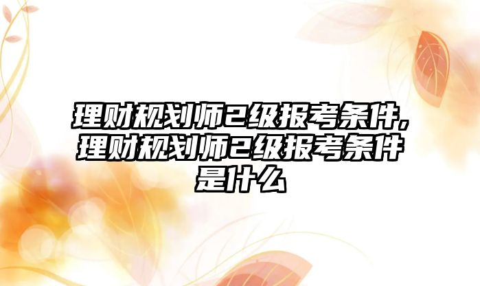 理財規(guī)劃師2級報考條件,理財規(guī)劃師2級報考條件是什么