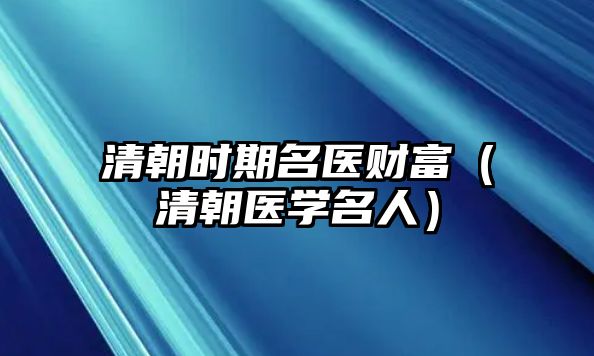 清朝時期名醫(yī)財富（清朝醫(yī)學(xué)名人）