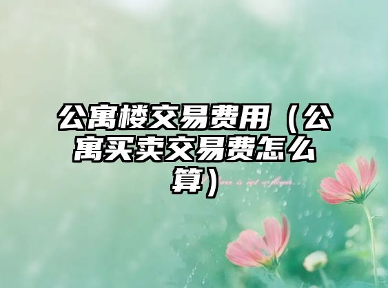 公寓樓交易費(fèi)用（公寓買賣交易費(fèi)怎么算）