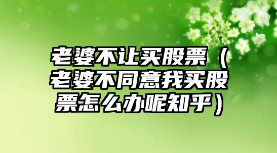 老婆不讓買(mǎi)股票（老婆不同意我買(mǎi)股票怎么辦呢知乎）