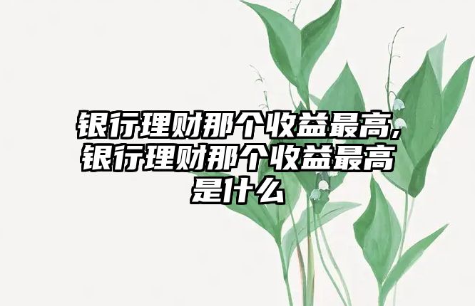 銀行理財(cái)那個(gè)收益最高,銀行理財(cái)那個(gè)收益最高是什么