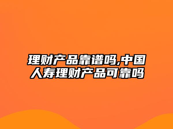 理財產品靠譜嗎,中國人壽理財產品可靠嗎