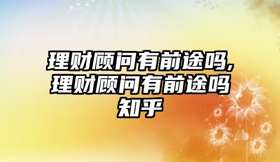 理財顧問有前途嗎,理財顧問有前途嗎知乎