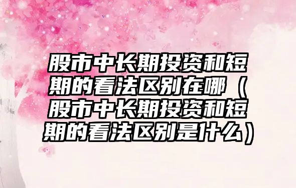 股市中長期投資和短期的看法區(qū)別在哪（股市中長期投資和短期的看法區(qū)別是什么）