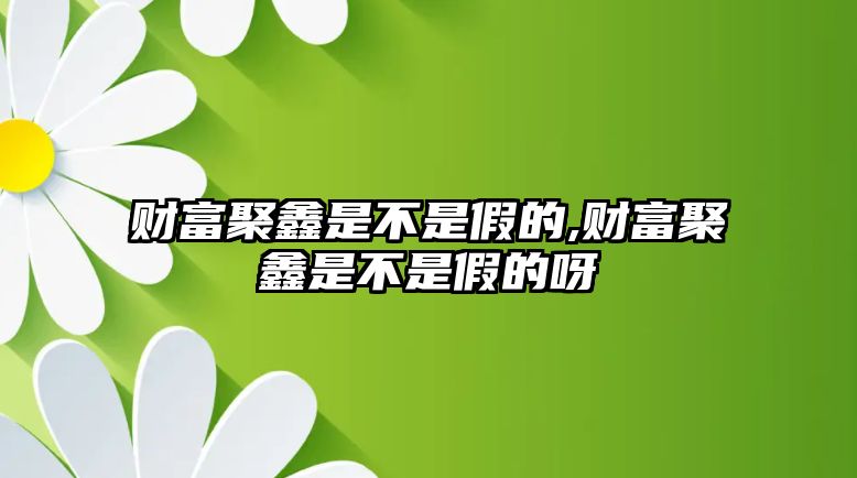 財(cái)富聚鑫是不是假的,財(cái)富聚鑫是不是假的呀