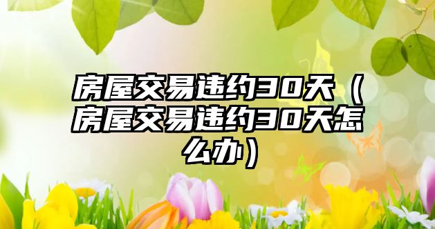 房屋交易違約30天（房屋交易違約30天怎么辦）