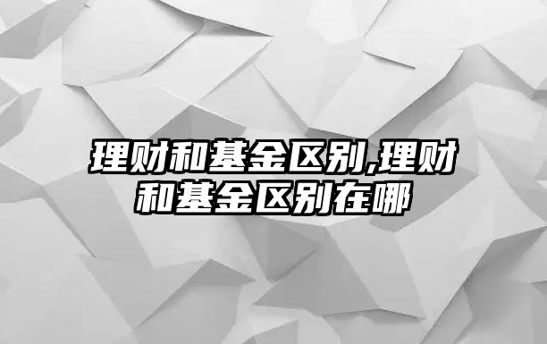 理財和基金區(qū)別,理財和基金區(qū)別在哪