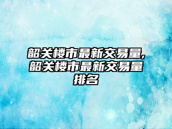 韶關樓市最新交易量,韶關樓市最新交易量排名