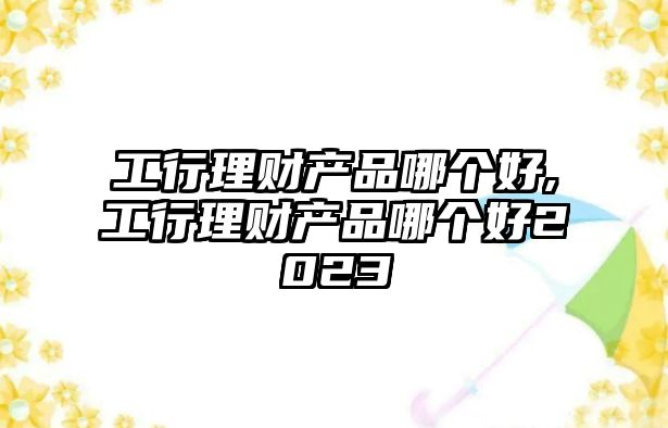 工行理財產品哪個好,工行理財產品哪個好2023