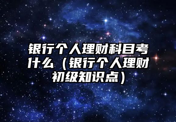 銀行個人理財科目考什么（銀行個人理財初級知識點）