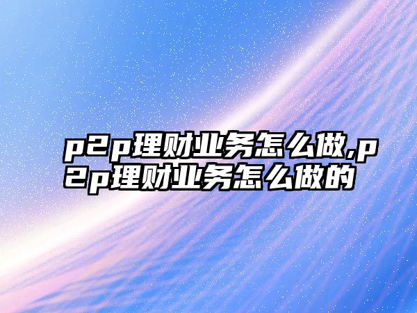 p2p理財(cái)業(yè)務(wù)怎么做,p2p理財(cái)業(yè)務(wù)怎么做的