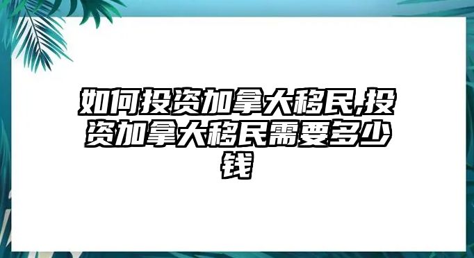 如何投資加拿大移民,投資加拿大移民需要多少錢