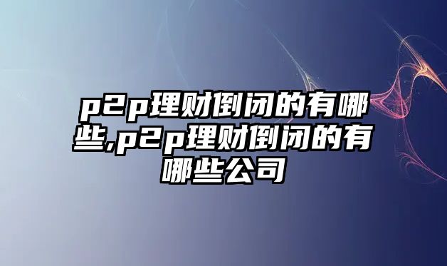 p2p理財?shù)归]的有哪些,p2p理財?shù)归]的有哪些公司