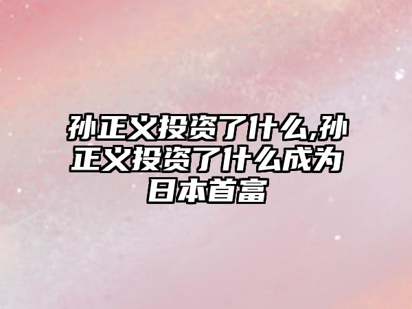 孫正義投資了什么,孫正義投資了什么成為日本首富